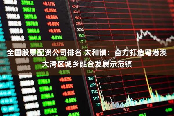 全国股票配资公司排名 太和镇：奋力打造粤港澳大湾区城乡融合发展示范镇