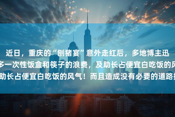 近日，重庆的“刨猪宴”意外走红后，多地博主迅速跟风效仿。造成了很多一次性饭盒和筷子的浪费，及助长占便宜白吃饭的风气！而且造成没有必要的道路拥挤！