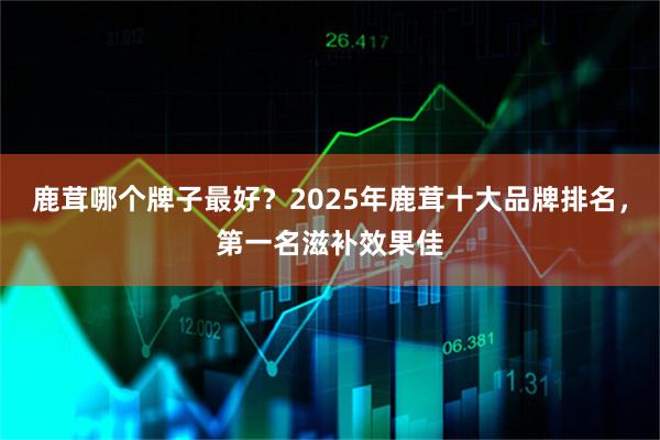鹿茸哪个牌子最好？2025年鹿茸十大品牌排名，第一名滋补效果佳