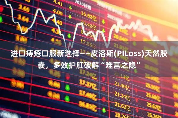 进口痔疮口服新选择——皮洛斯(PILoss)天然胶囊，多效护肛破解“难言之隐”