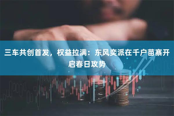三车共创首发，权益拉满：东风奕派在千户苗寨开启春日攻势