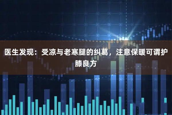 医生发现：受凉与老寒腿的纠葛，注意保暖可谓护膝良方