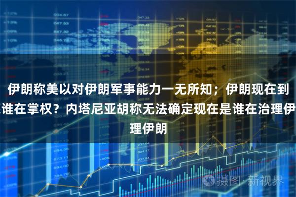 伊朗称美以对伊朗军事能力一无所知;伊朗现在到底谁在掌权?内塔尼亚胡称无法确定现在是谁在治理伊朗