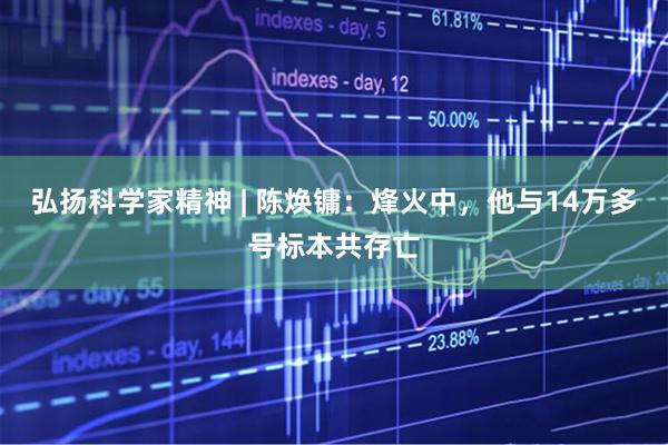 弘扬科学家精神 | 陈焕镛：烽火中，他与14万多号标本共存亡