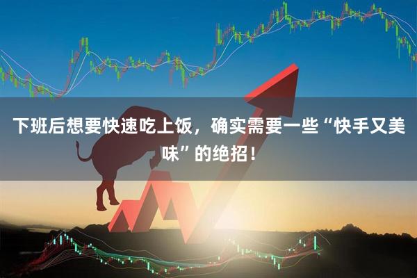 下班后想要快速吃上饭，确实需要一些“快手又美味”的绝招！