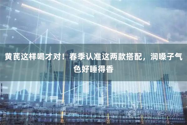 黄芪这样喝才对！春季认准这两款搭配，润嗓子气色好睡得香