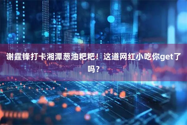 谢霆锋打卡湘潭葱油粑粑！这道网红小吃你get了吗？