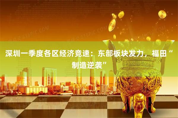 深圳一季度各区经济竞速:东部板块发力,福田“制造逆袭”