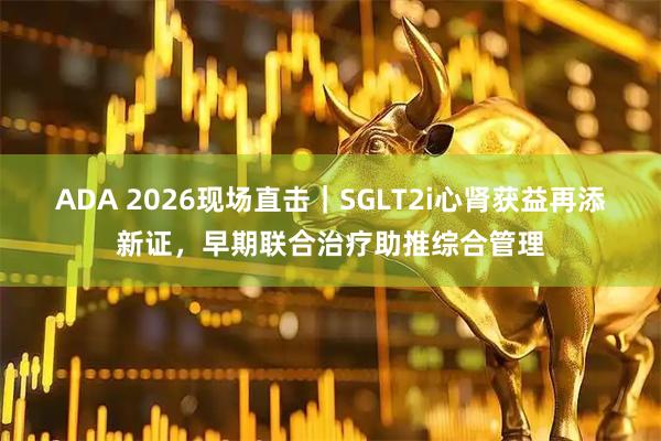 ADA 2026现场直击｜SGLT2i心肾获益再添新证，早期联合治疗助推综合管理