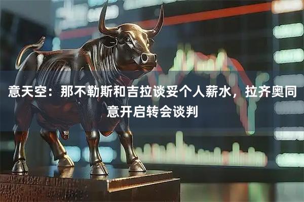 意天空：那不勒斯和吉拉谈妥个人薪水，拉齐奥同意开启转会谈判