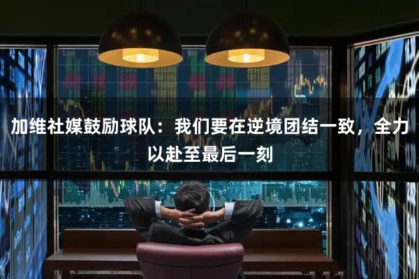 加维社媒鼓励球队：我们要在逆境团结一致，全力以赴至最后一刻