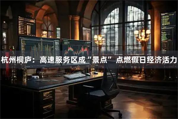 杭州桐庐：高速服务区成“景点” 点燃假日经济活力