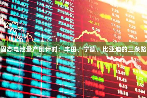 固态电池量产倒计时：丰田、宁德、比亚迪的三条路