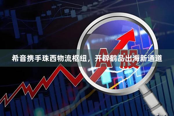 希音携手珠西物流枢纽，开辟鹤品出海新通道
