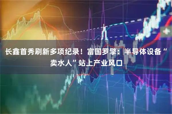 长鑫首秀刷新多项纪录！富国罗擎：半导体设备“卖水人”站上产业风口