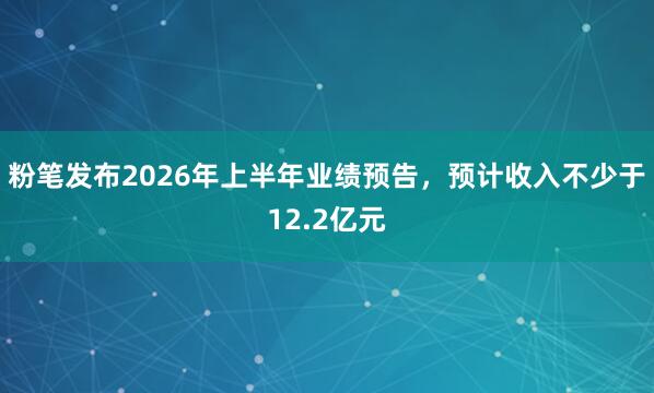 粉笔发布2026年上半年业绩预告，预计收入不少于12.2亿元