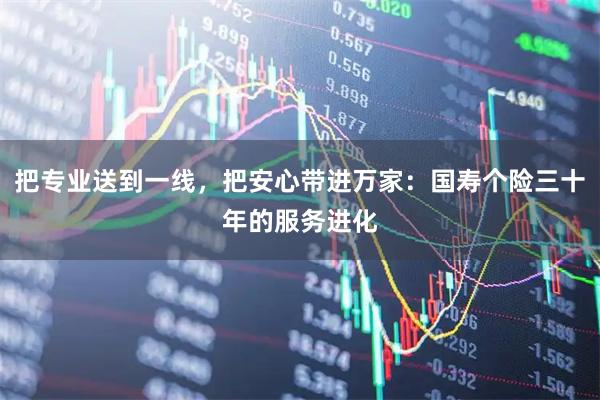 把专业送到一线，把安心带进万家：国寿个险三十年的服务进化