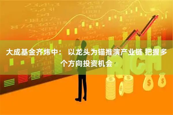 大成基金齐炜中: 以龙头为锚推演产业链 把握多个方向投资机会