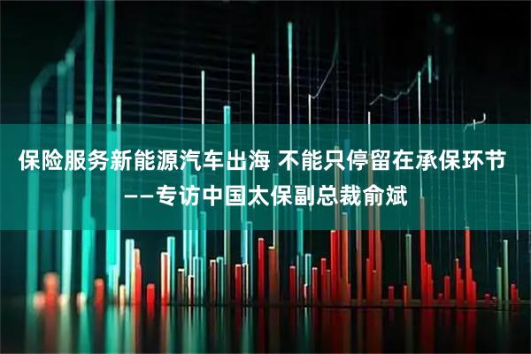 保险服务新能源汽车出海 不能只停留在承保环节 ——专访中国太保副总裁俞斌